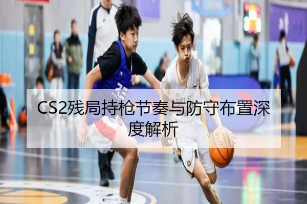 CS2残局持枪节奏与防守布置深度解析