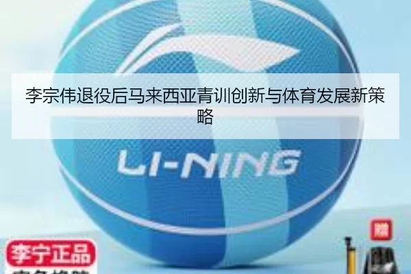 李宗伟退役后马来西亚青训创新与体育发展新策略